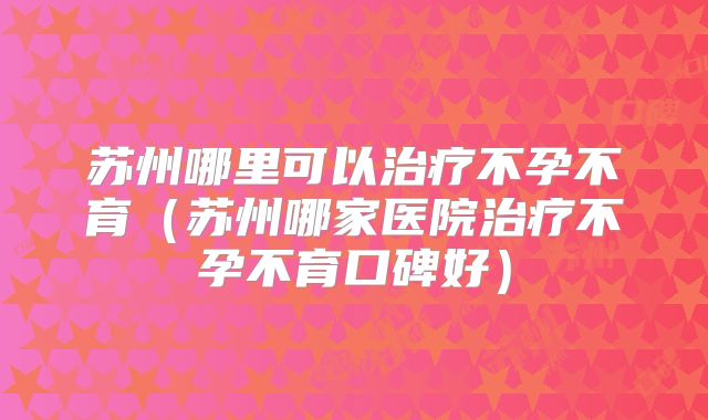 苏州哪里可以治疗不孕不育(苏州哪家医院治疗不孕不育口碑好)
