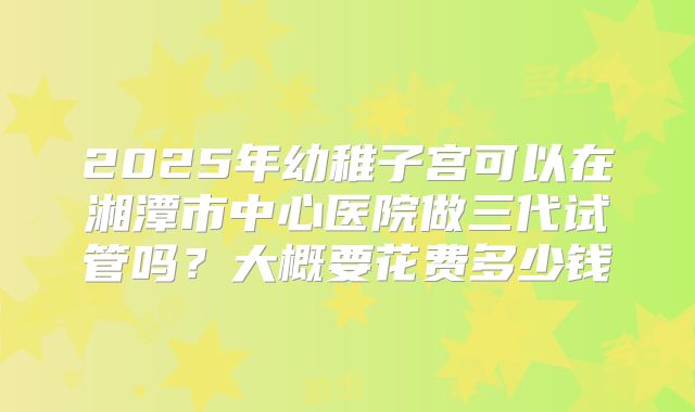 2025年幼稚子宫可以在湘潭市中心医院做三代试管吗?大概要花费多少钱