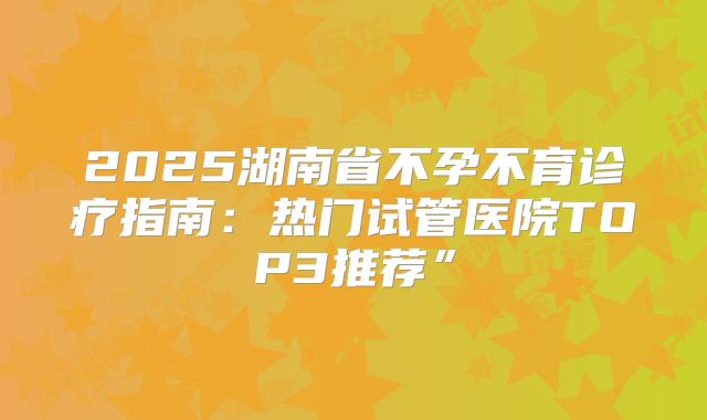 2025湖南省不孕不育诊疗指南：热门试管医院TOP3推荐”