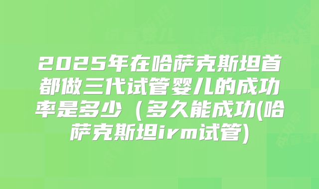 2025年在哈萨克斯坦首都做三代试管婴儿的成功率是多少（多久能成功(哈萨克斯坦irm试管)