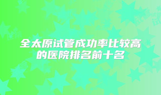 全太原试管成功率比较高的医院排名前十名