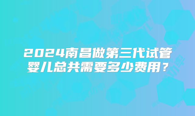 2024南昌做第三代试管婴儿总共需要多少费用？