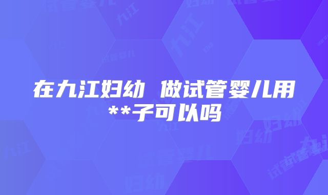 在九江妇幼 做试管婴儿用**子可以吗