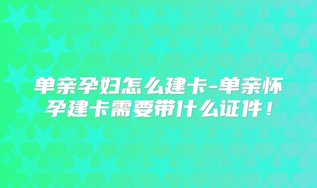 单亲孕妇怎么建卡-单亲怀孕建卡需要带什么证件!