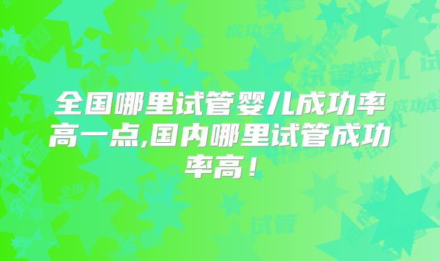 全国哪里试管婴儿成功率高一点,国内哪里试管成功率高!
