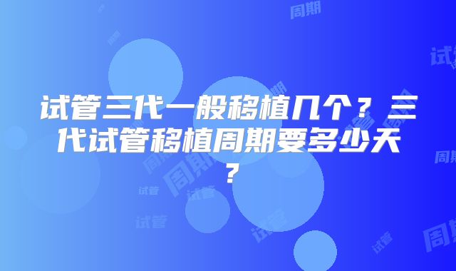 试管三代一般移植几个？三代试管移植周期要多少天？