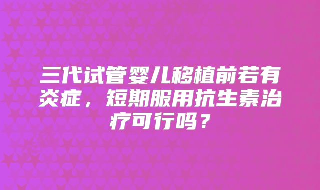三代试管婴儿移植前若有炎症，短期服用抗生素治疗可行吗？
