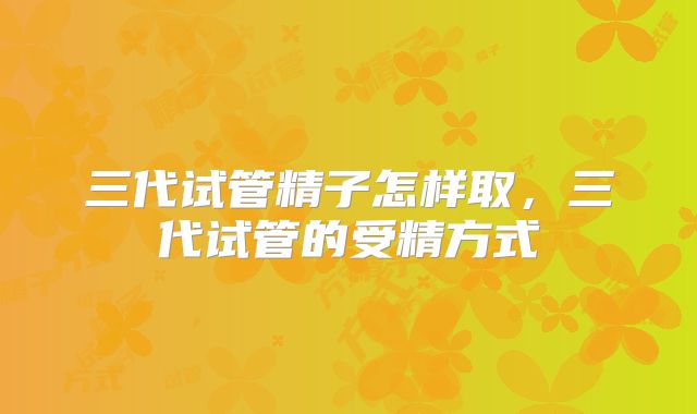 三代试管精子怎样取，三代试管的受精方式