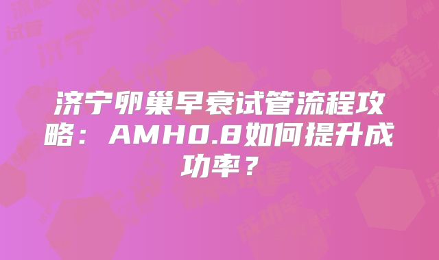 济宁卵巢早衰试管流程攻略：AMH0.8如何提升成功率？