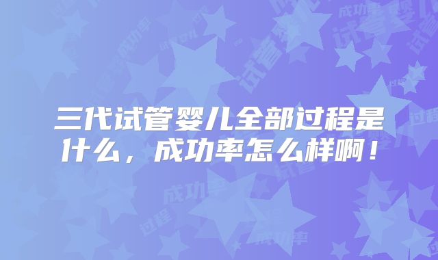 三代试管婴儿全部过程是什么，成功率怎么样啊！