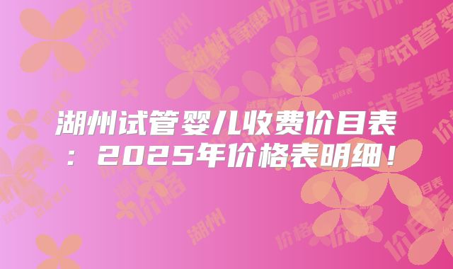 湖州试管婴儿收费价目表：2025年价格表明细！