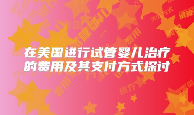 在美国进行试管婴儿治疗的费用及其支付方式探讨