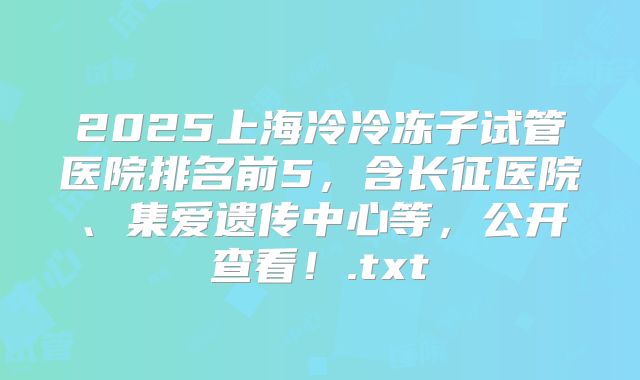 2025上海冷冷冻子试管医院排名前5，含长征医院、集爱遗传中心等，公开查看！.txt
