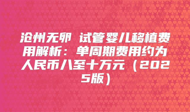 沧州无卵�试管婴儿移植费用解析：单周期费用约为人民币八至十万元（2025版）