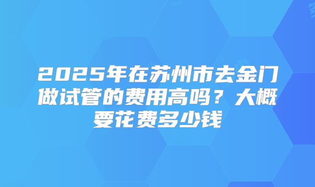 2025年在苏州市去金门做试管的费用高吗?大概要花费多少钱