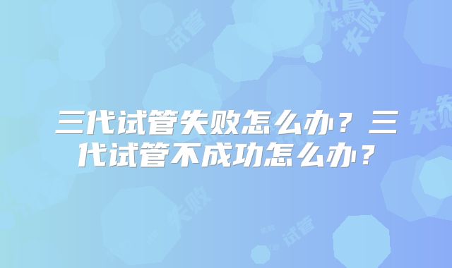 三代试管失败怎么办？三代试管不成功怎么办？