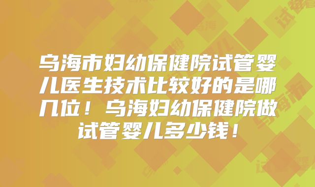 乌海市妇幼保健院试管婴儿医生技术比较好的是哪几位!乌海妇幼保健院做试管婴儿多少钱!