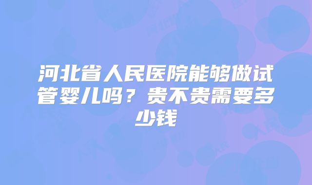 河北省人民医院能够做试管婴儿吗？贵不贵需要多少钱