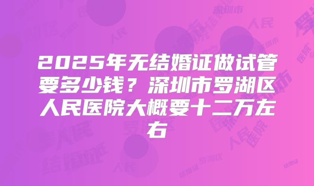 2025年无结婚证做试管要多少钱？深圳市罗湖区人民医院大概要十二万左右