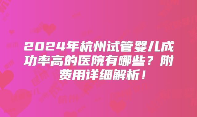 2024年杭州试管婴儿成功率高的医院有哪些?附费用详细解析!