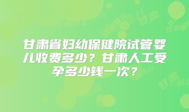 甘肃省妇幼保健院试管婴儿收费多少？甘肃人工受孕多少钱一次？