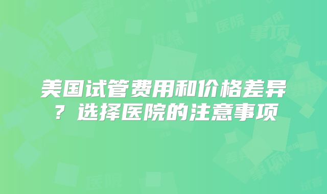 美国试管费用和价格差异？选择医院的注意事项