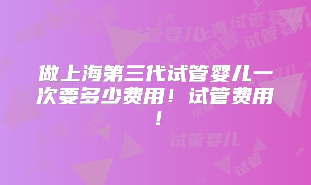 做上海第三代试管婴儿一次要多少费用！试管费用！