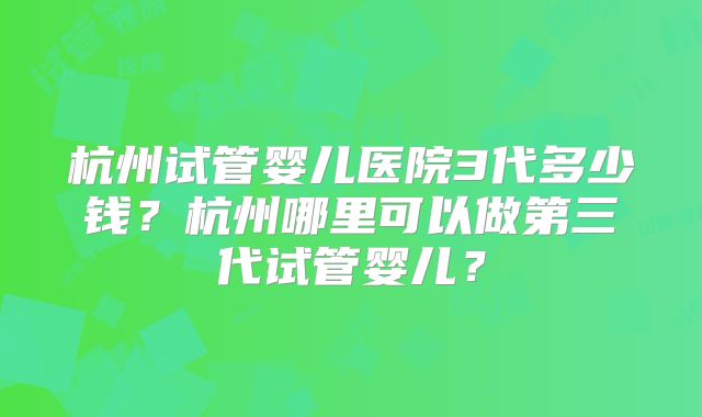 杭州试管婴儿医院3代多少钱?杭州哪里可以做第三代试管婴儿?