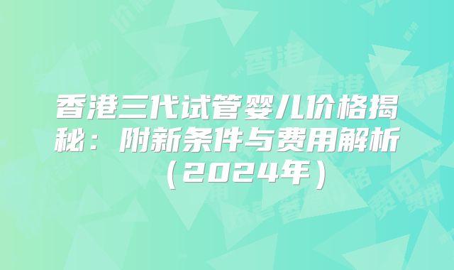 香港三代试管婴儿价格揭秘：附新条件与费用解析（2024年）