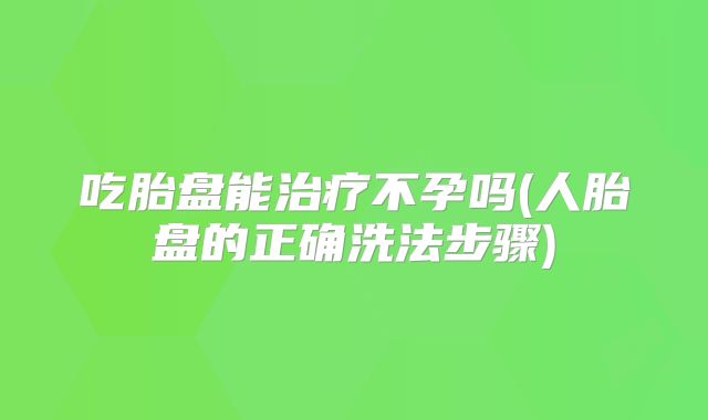 吃胎盘能治疗不孕吗(人胎盘的正确洗法步骤)