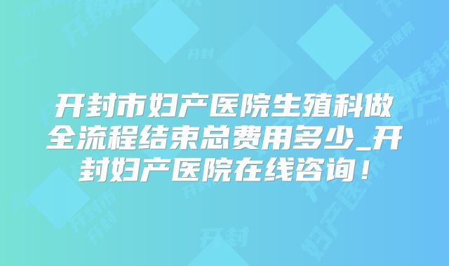 开封市妇产医院生殖科做全流程结束总费用多少_开封妇产医院在线咨询!