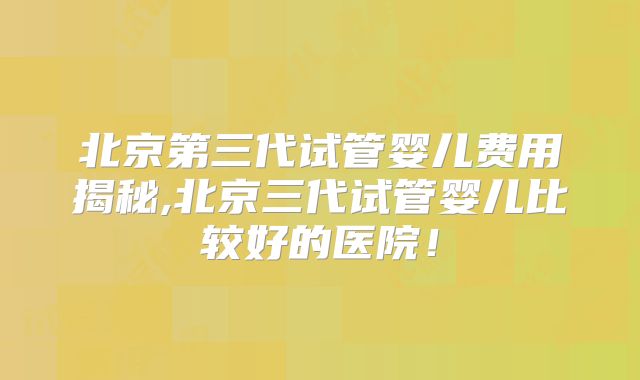 北京第三代试管婴儿费用揭秘,北京三代试管婴儿比较好的医院！