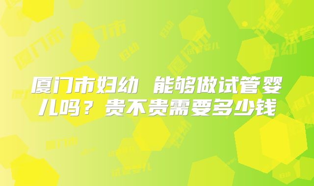 厦门市妇幼 能够做试管婴儿吗?贵不贵需要多少钱
