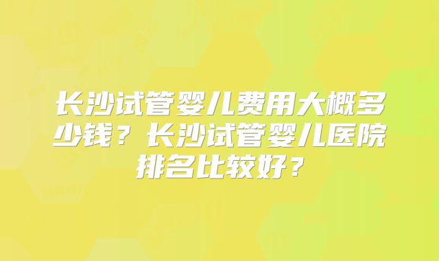 长沙试管婴儿费用大概多少钱?长沙试管婴儿医院排名比较好?