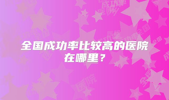 全国成功率比较高的医院在哪里?