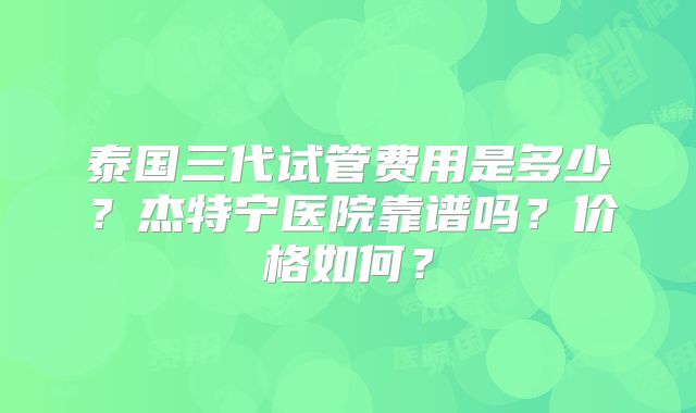 泰国三代试管费用是多少?杰特宁医院靠谱吗?价格如何?