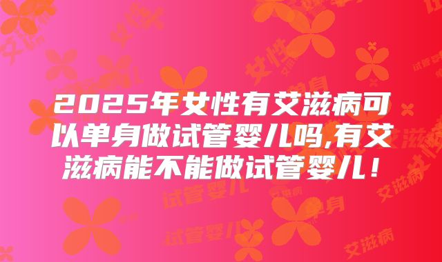 2025年女性有艾滋病可以单身做试管婴儿吗,有艾滋病能不能做试管婴儿！