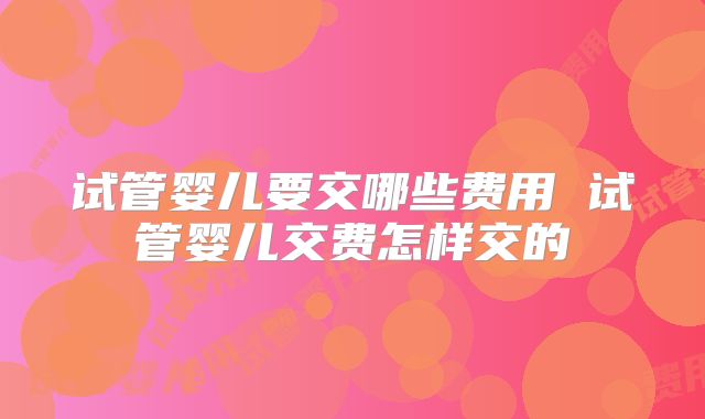 试管婴儿要交哪些费用 试管婴儿交费怎样交的