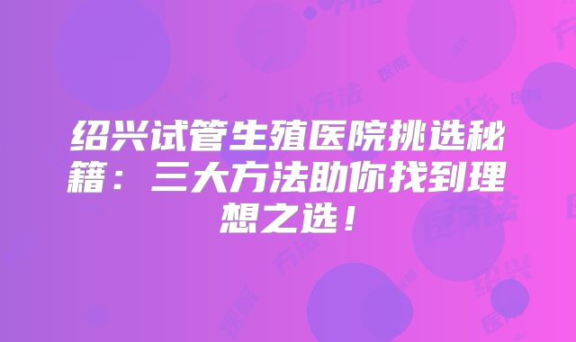 绍兴试管生殖医院挑选秘籍:三大方法助你找到理想之选!