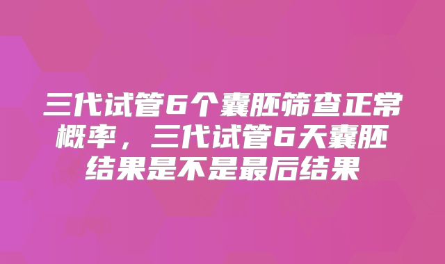 三代试管6个囊胚筛查正常概率，三代试管6天囊胚结果是不是最后结果