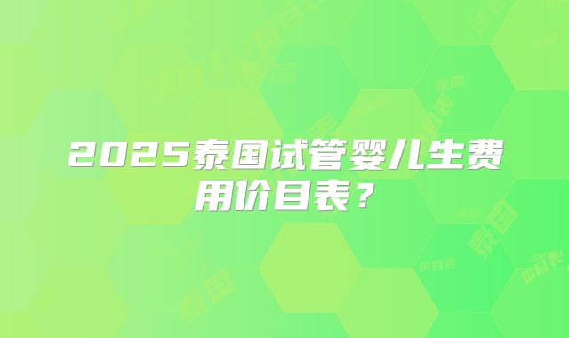 2025泰国试管婴儿生费用价目表?