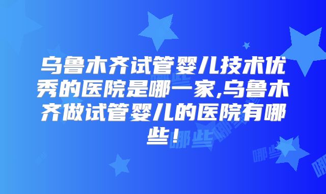乌鲁木齐试管婴儿技术优秀的医院是哪一家,乌鲁木齐做试管婴儿的医院有哪些！