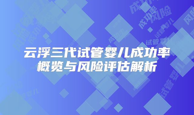 云浮三代试管婴儿成功率概览与风险评估解析