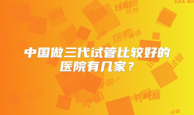 中国做三代试管比较好的医院有几家?