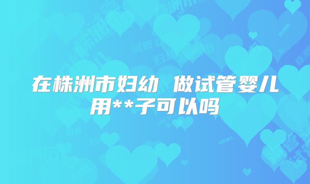 在株洲市妇幼 做试管婴儿用**子可以吗