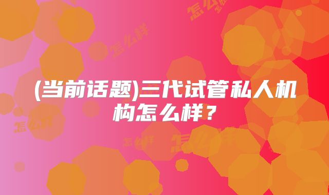 (当前话题)三代试管私人机构怎么样？