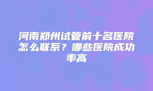 河南郑州试管前十名医院怎么联系？哪些医院成功率高