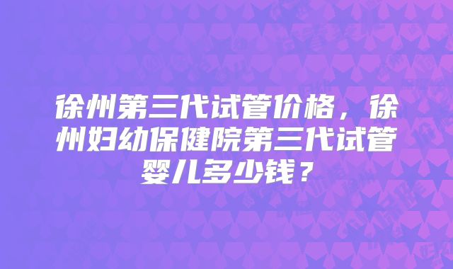 徐州第三代试管价格，徐州妇幼保健院第三代试管婴儿多少钱？