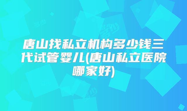 唐山找私立机构多少钱三代试管婴儿(唐山私立医院哪家好)