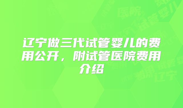 辽宁做三代试管婴儿的费用公开，附试管医院费用介绍